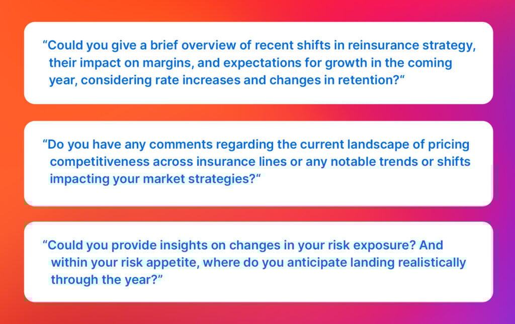 Analyst questions: “Could you give a brief overview of recent shifts in reinsurance strategy, their impact on margins, and expectations for growth in the coming year, considering rate increases and changes in retention?“

“Do you have any comments regarding the current landscape of pricing competitiveness across insurance lines or any notable trends or shifts impacting your market strategies?“

“Could you provide insights on changes in your risk exposure? And within your risk appetite, where do you anticipate landing realistically through the year?”
